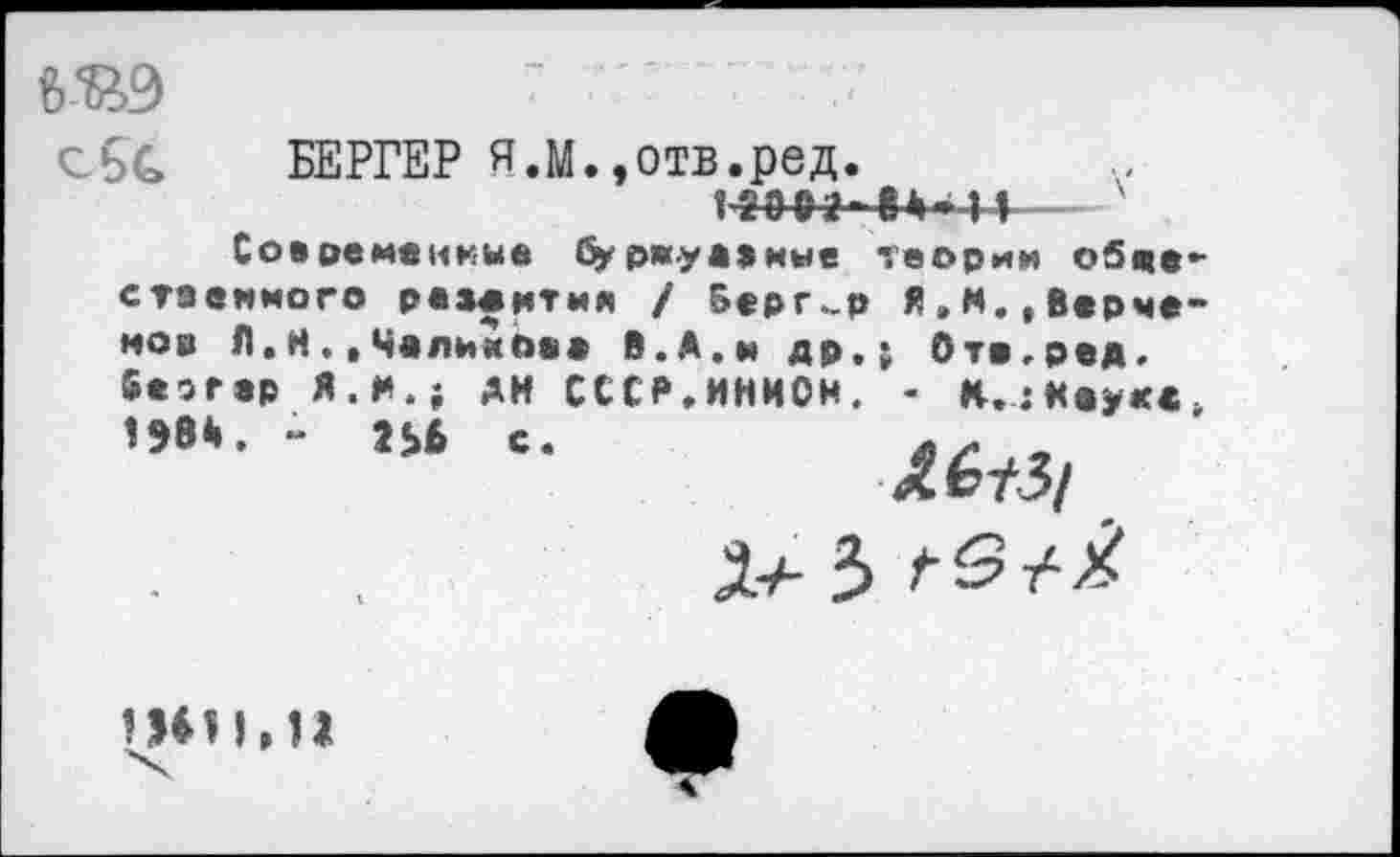 ﻿~ "
сбС БЕРГЕР Я.М.,отв.ред.
Современные бу ржу а »мне стаеииого развития / Верг.з нов Л.Н.,Чалимоеа В.А.и др. 5»эгзр Я.И.; АН СССР.ИНИОИ. 198*. - 2Ь6 с.
♦4*11 ~ теории обцз
Я»N.,Всрче
4 Ота,ред.
- К.;Науке
^^/3/